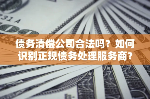 武汉债务清偿公司合法吗？如何识别正规债务处理服务商？