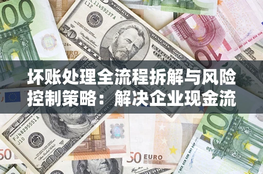 武汉坏账处理全流程拆解与风险控制策略：解决企业现金流顽疾的实战指南