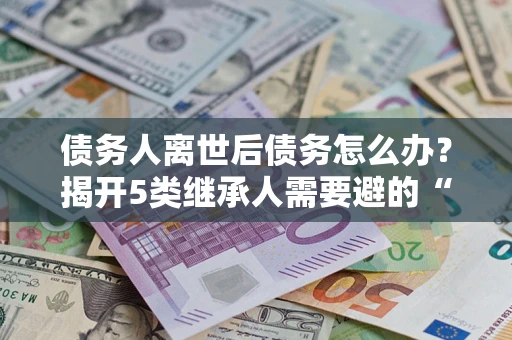 武汉债务人离世后债务怎么办？揭开5类继承人需要避的“坑”