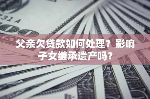 武汉父亲欠贷款如何处理?影响子女继承遗产吗? 武汉父亲欠贷款如何处理?影响子女继承遗产吗?